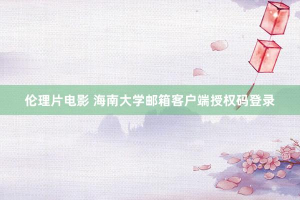 伦理片电影 海南大学邮箱客户端授权码登录