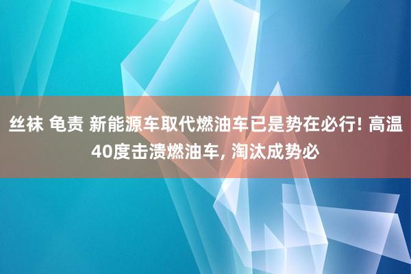 丝袜 龟责 新能源车取代燃油车已是势在必行! 高温40度击溃燃油车， 淘汰成势必