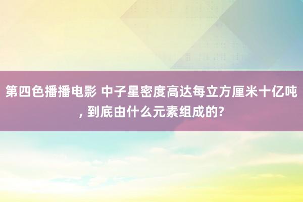 第四色播播电影 中子星密度高达每立方厘米十亿吨， 到底由什么元素组成的?