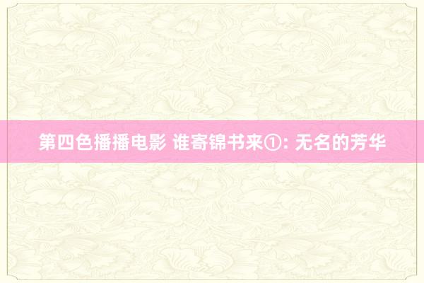 第四色播播电影 谁寄锦书来①: 无名的芳华