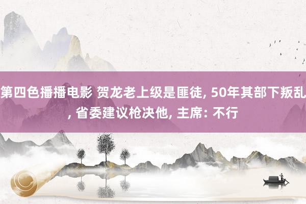 第四色播播电影 贺龙老上级是匪徒， 50年其部下叛乱， 省委建议枪决他， 主席: 不行