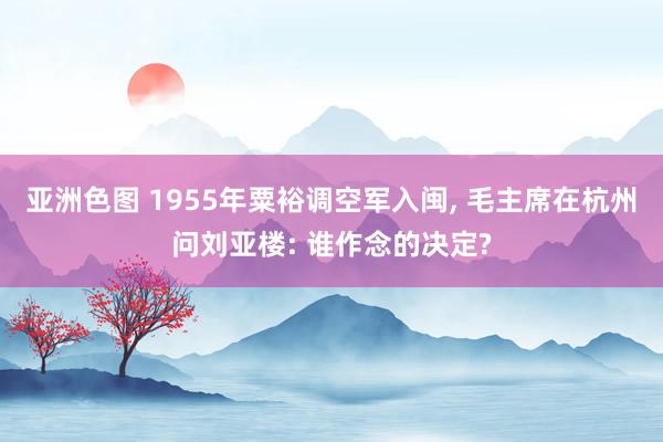 亚洲色图 1955年粟裕调空军入闽， 毛主席在杭州问刘亚楼: 谁作念的决定?