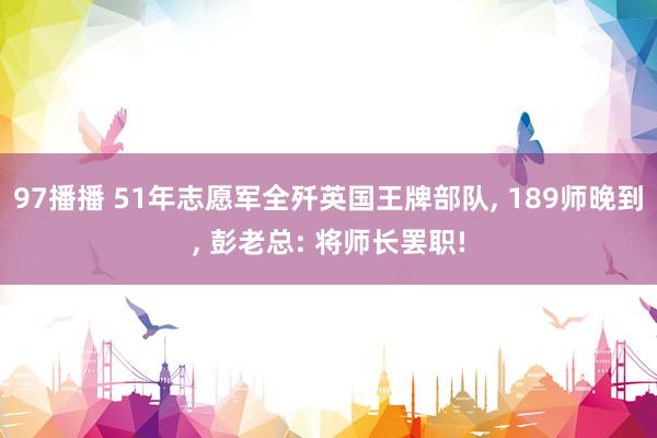 97播播 51年志愿军全歼英国王牌部队， 189师晚到， 彭老总: 将师长罢职!