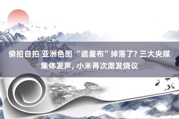 偷拍自拍 亚洲色图 “遮羞布”掉落了? 三大央媒集体发声， 小米再次激发烧议