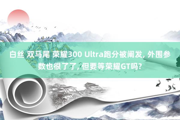 白丝 双马尾 荣耀300 Ultra跑分被阐发， 外围参数也很了了， 但要等荣耀GT吗?