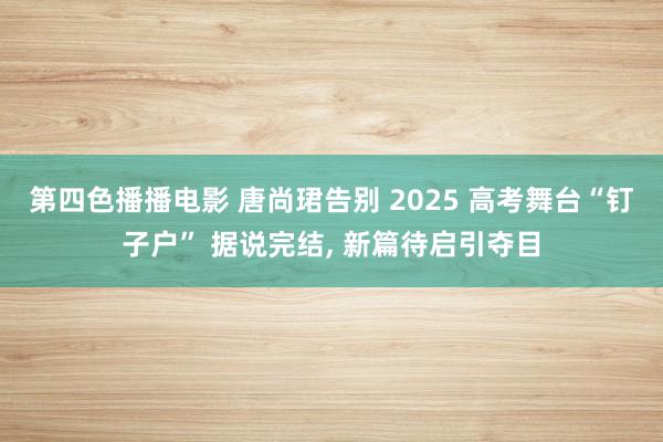 第四色播播电影 唐尚珺告别 2025 高考舞台“钉子户” 据说完结， 新篇待启引夺目
