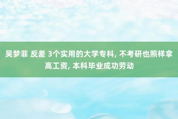 吴梦菲 反差 3个实用的大学专科， 不考研也照样拿高工资， 本科毕业成功劳动