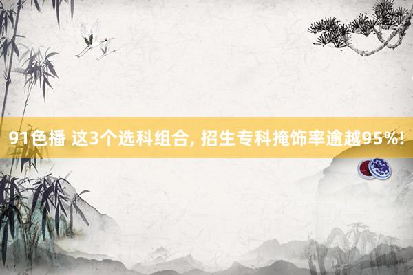 91色播 这3个选科组合， 招生专科掩饰率逾越95%!