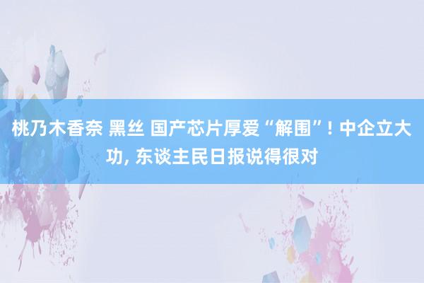 桃乃木香奈 黑丝 国产芯片厚爱“解围”! 中企立大功， 东谈主民日报说得很对