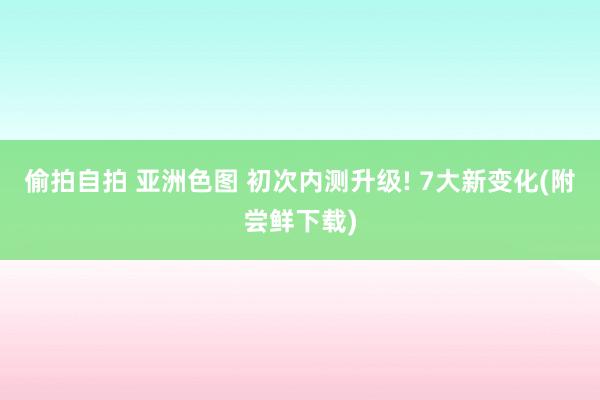 偷拍自拍 亚洲色图 初次内测升级! 7大新变化(附尝鲜下载)
