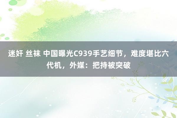 迷奸 丝袜 中国曝光C939手艺细节，难度堪比六代机，外媒：把持被突破