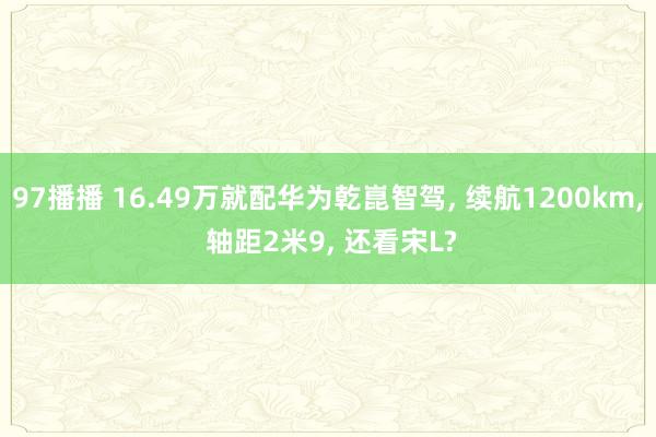 97播播 16.49万就配华为乾崑智驾， 续航1200km， 轴距2米9， 还看宋L?