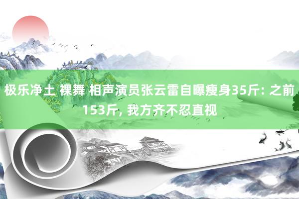 极乐净土 裸舞 相声演员张云雷自曝瘦身35斤: 之前153斤， 我方齐不忍直视