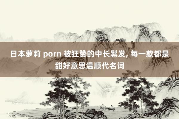 日本萝莉 porn 被狂赞的中长鬈发， 每一款都是甜好意思温顺代名词