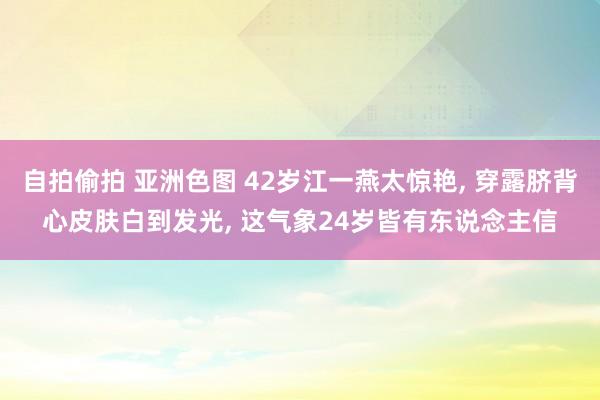 自拍偷拍 亚洲色图 42岁江一燕太惊艳， 穿露脐背心皮肤白到发光， 这气象24岁皆有东说念主信