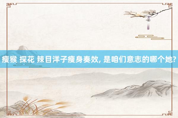 瘦猴 探花 辣目洋子瘦身奏效， 是咱们意志的哪个她?