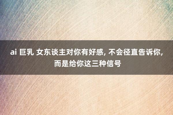 ai 巨乳 女东谈主对你有好感， 不会径直告诉你， 而是给你这三种信号