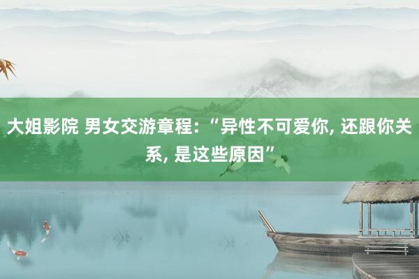 大姐影院 男女交游章程: “异性不可爱你， 还跟你关系， 是这些原因”