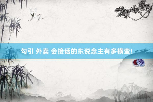 勾引 外卖 会接话的东说念主有多横蛮!