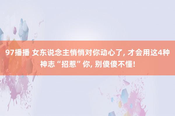 97播播 女东说念主悄悄对你动心了， 才会用这4种神志“招惹”你， 别傻傻不懂!