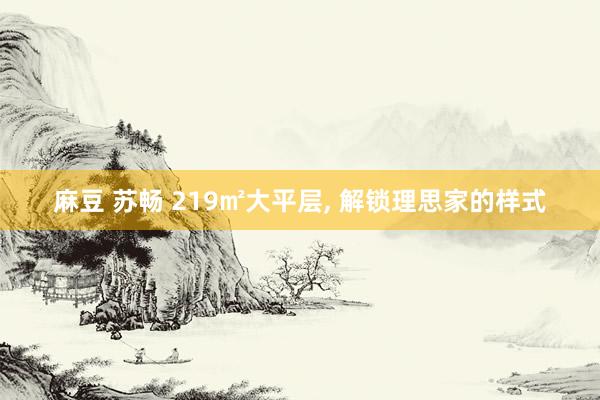 麻豆 苏畅 219㎡大平层， 解锁理思家的样式