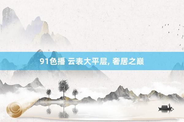 91色播 云表大平层， 奢居之巅
