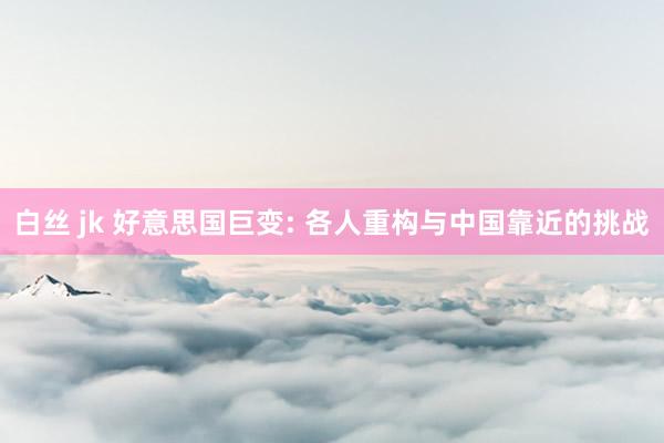 白丝 jk 好意思国巨变: 各人重构与中国靠近的挑战