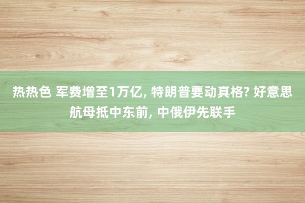 热热色 军费增至1万亿， 特朗普要动真格? 好意思航母抵中东前， 中俄伊先联手