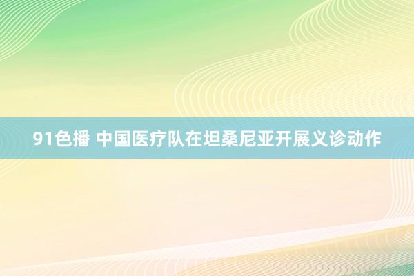 91色播 中国医疗队在坦桑尼亚开展义诊动作
