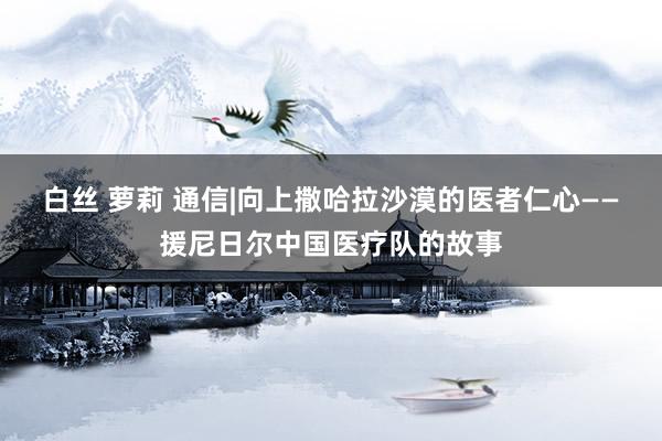 白丝 萝莉 通信|向上撒哈拉沙漠的医者仁心——援尼日尔中国医疗队的故事
