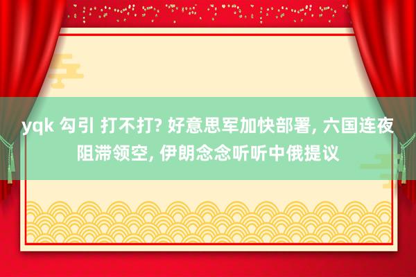 yqk 勾引 打不打? 好意思军加快部署， 六国连夜阻滞领空， 伊朗念念听听中俄提议