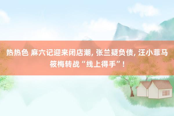 热热色 麻六记迎来闭店潮， 张兰疑负债， 汪小菲马筱梅转战“线上得手”!