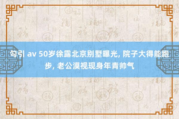 勾引 av 50岁徐露北京别墅曝光， 院子大得能跑步， 老公漠视现身年青帅气