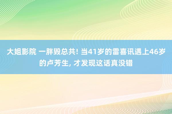 大姐影院 一胖毁总共! 当41岁的雷喜讯遇上46岁的卢芳生， 才发现这话真没错