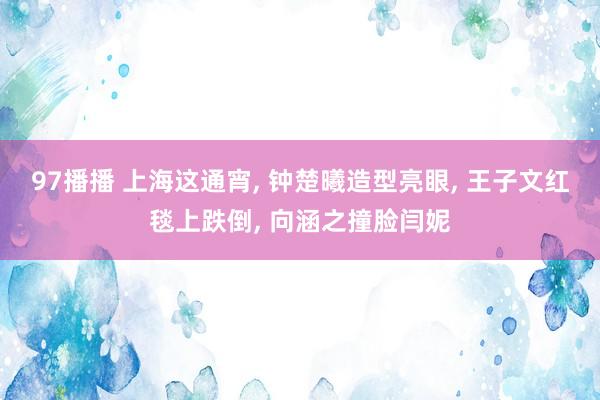 97播播 上海这通宵， 钟楚曦造型亮眼， 王子文红毯上跌倒， 向涵之撞脸闫妮