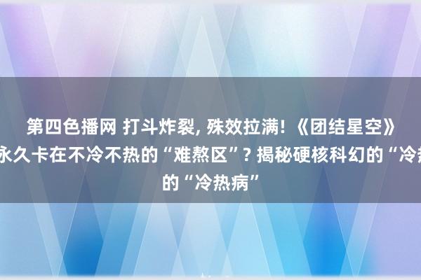 第四色播网 打斗炸裂， 殊效拉满! 《团结星空》为何永久卡在不冷不热的“难熬区”? 揭秘硬核科幻的“冷热病”