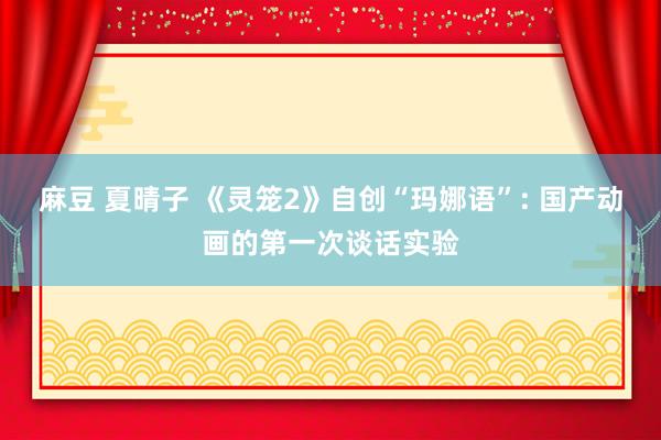 麻豆 夏晴子 《灵笼2》自创“玛娜语”: 国产动画的第一次谈话实验