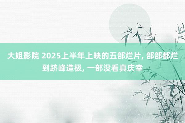 大姐影院 2025上半年上映的五部烂片， 部部都烂到跻峰造极， 一部没看真庆幸