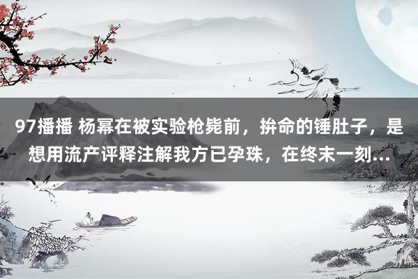 97播播 杨幂在被实验枪毙前,拚命的锤肚子,是想用流产评释注解我方已孕珠,在终末一刻...