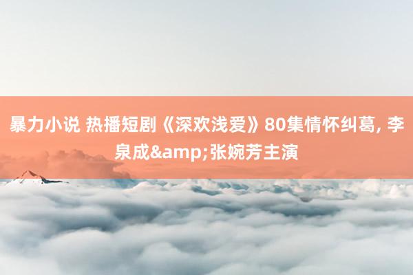 暴力小说 热播短剧《深欢浅爱》80集情怀纠葛， 李泉成&张婉芳主演