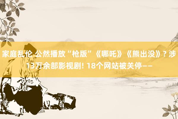 家庭乱伦 公然播放“枪版”《哪吒》《熊出没》? 涉13万余部影视剧! 18个网站被关停——