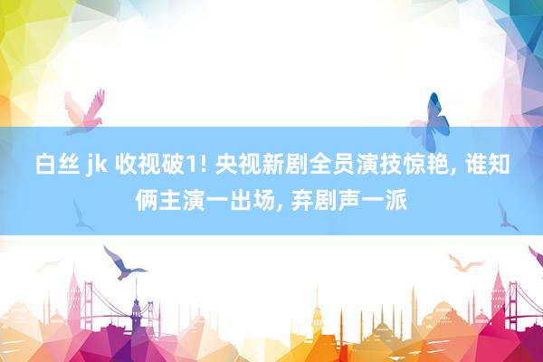 白丝 jk 收视破1! 央视新剧全员演技惊艳， 谁知俩主演一出场， 弃剧声一派