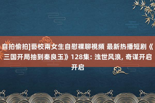 自拍偷拍]藝校兩女生自慰裸聊視頻 最新热播短剧《三国开局抽到秦良玉》128集: 浊世风浪， 奇谋开启